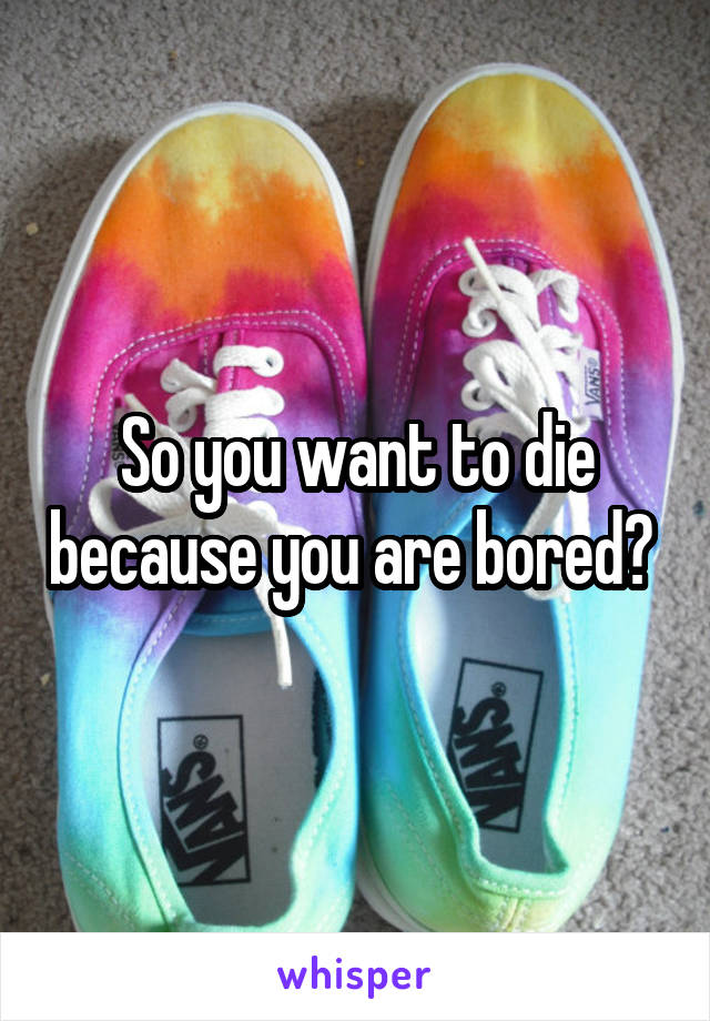 So you want to die because you are bored? 