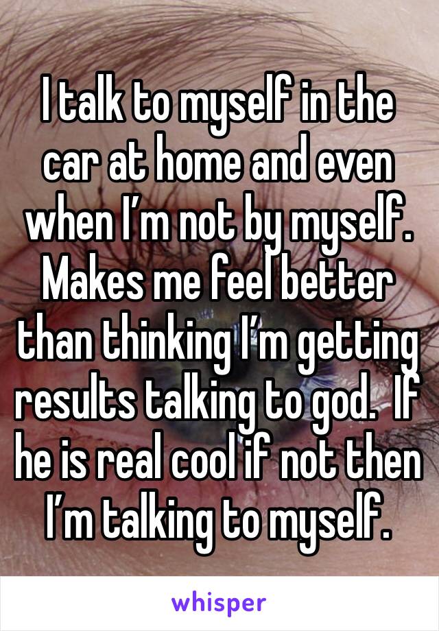 I talk to myself in the car at home and even when I’m not by myself.  Makes me feel better than thinking I’m getting results talking to god.  If he is real cool if not then I’m talking to myself.