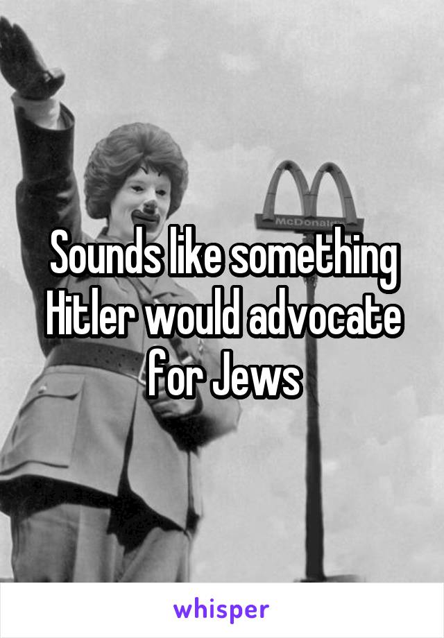 Sounds like something Hitler would advocate for Jews