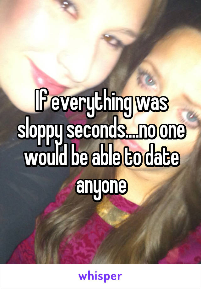 If everything was sloppy seconds....no one would be able to date anyone