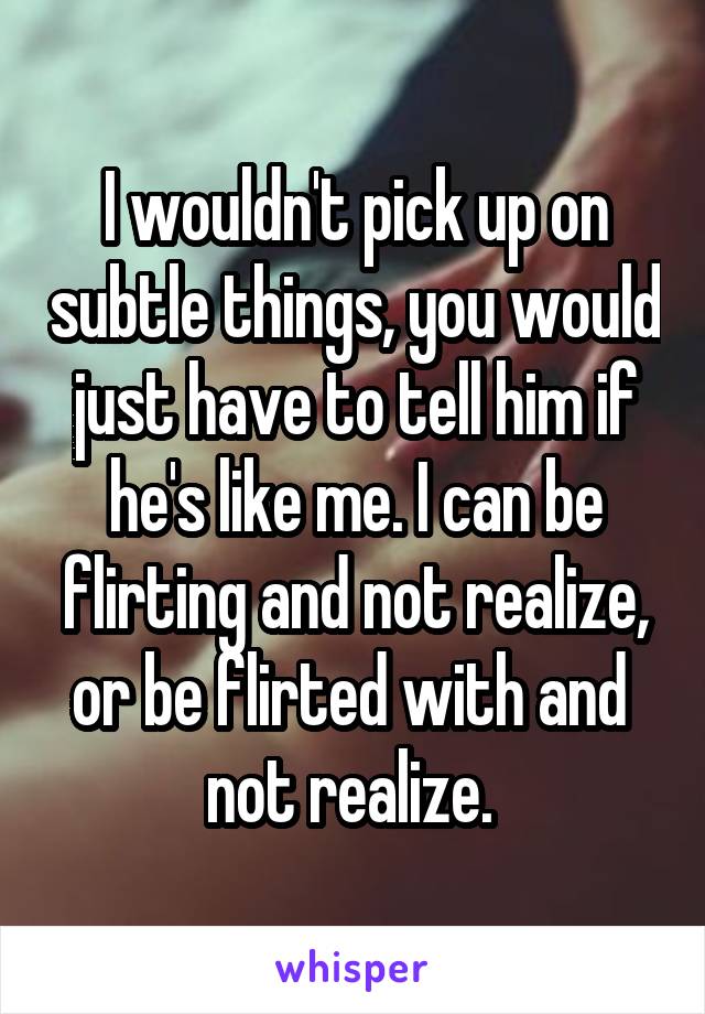 I wouldn't pick up on subtle things, you would just have to tell him if he's like me. I can be flirting and not realize, or be flirted with and  not realize. 