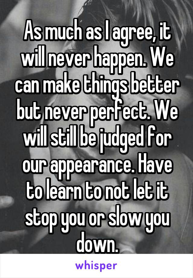 As much as I agree, it will never happen. We can make things better but never perfect. We will still be judged for our appearance. Have to learn to not let it stop you or slow you down.