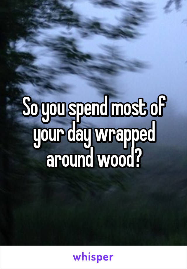 So you spend most of your day wrapped around wood?