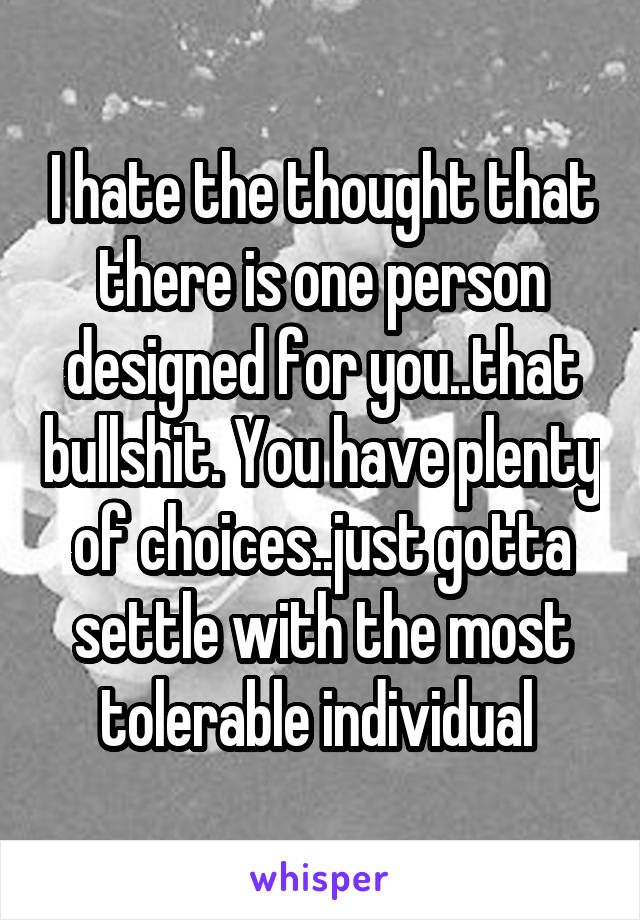 I hate the thought that there is one person designed for you..that bullshit. You have plenty of choices..just gotta settle with the most tolerable individual 