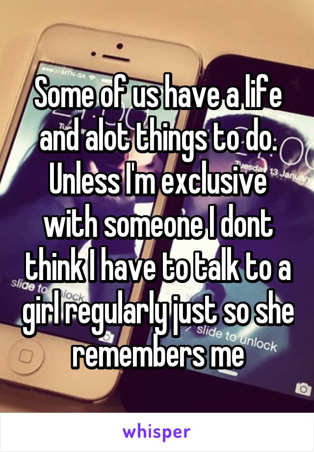 Some of us have a life and alot things to do. Unless I'm exclusive with someone I dont think I have to talk to a girl regularly just so she remembers me