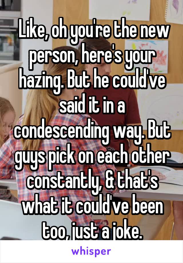  Like, oh you're the new person, here's your hazing. But he could've said it in a condescending way. But guys pick on each other constantly, & that's what it could've been too, just a joke.