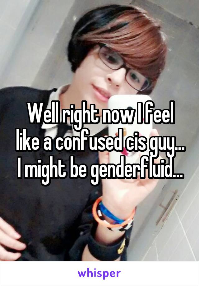 Well right now I feel like a confused cis guy... I might be genderfluid...