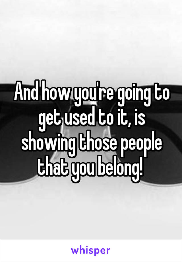 And how you're going to get used to it, is showing those people that you belong! 