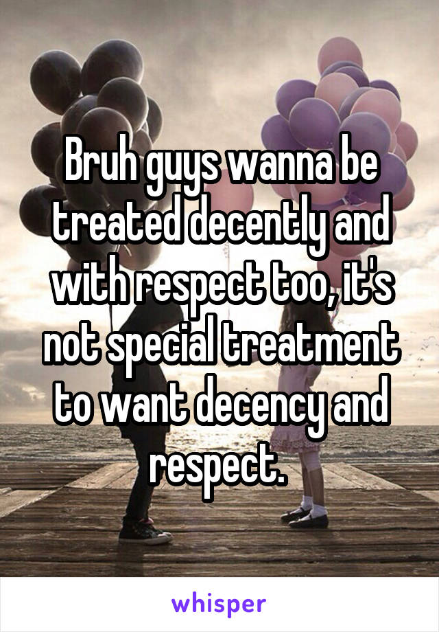 Bruh guys wanna be treated decently and with respect too, it's not special treatment to want decency and respect. 