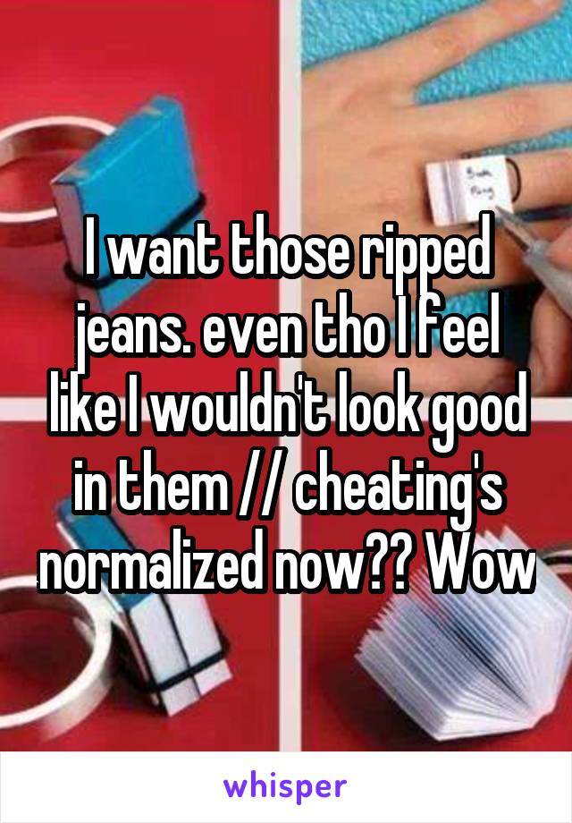 I want those ripped jeans. even tho I feel like I wouldn't look good in them // cheating's normalized now?? Wow