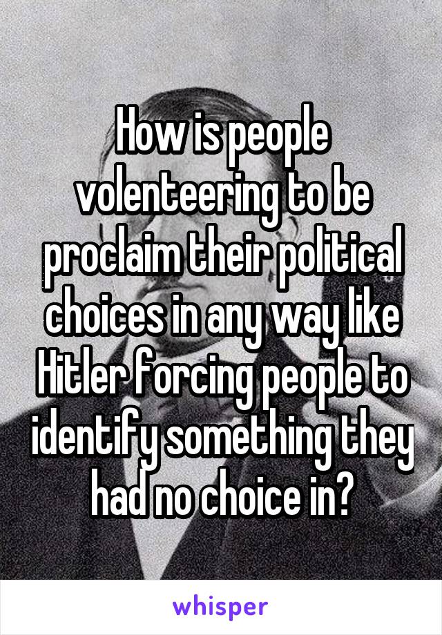 How is people volenteering to be proclaim their political choices in any way like Hitler forcing people to identify something they had no choice in?
