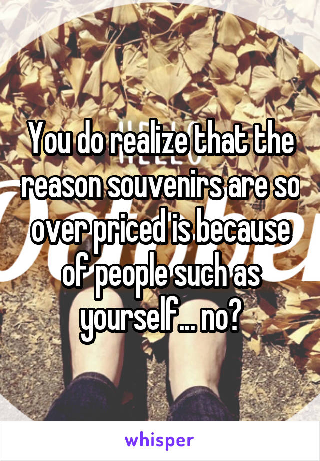 You do realize that the reason souvenirs are so over priced is because of people such as yourself... no?