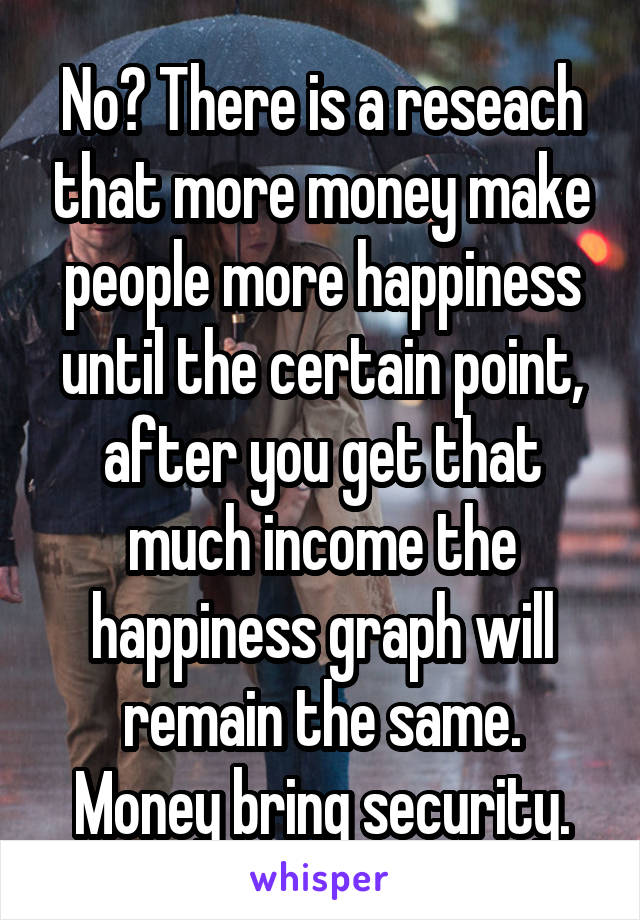 No? There is a reseach that more money make people more happiness until the certain point, after you get that much income the happiness graph will remain the same.
Money bring security.