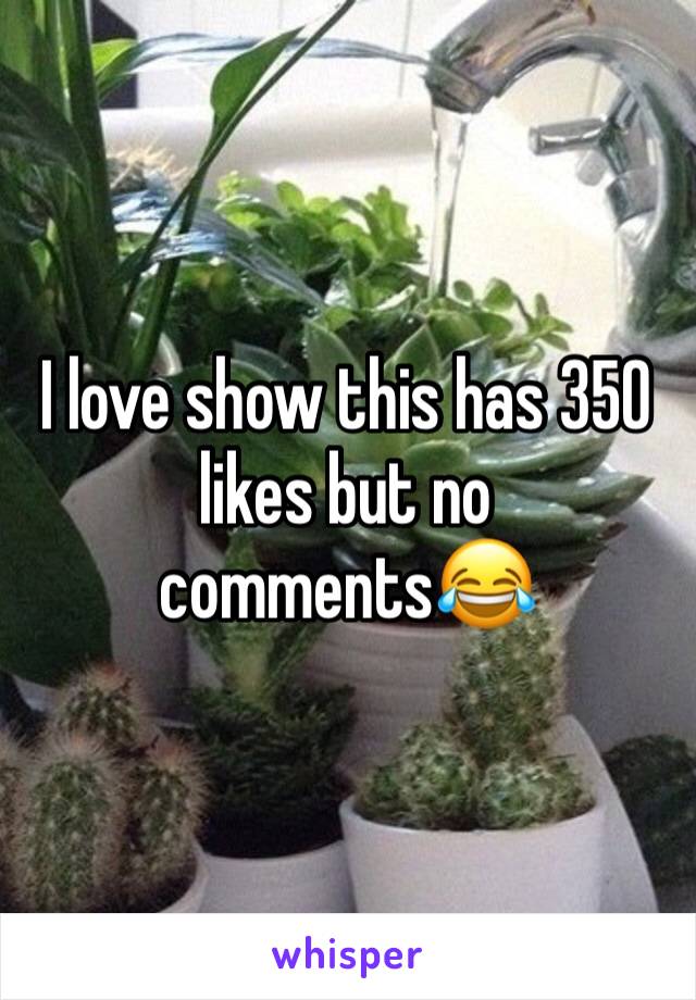 I love show this has 350 likes but no comments😂