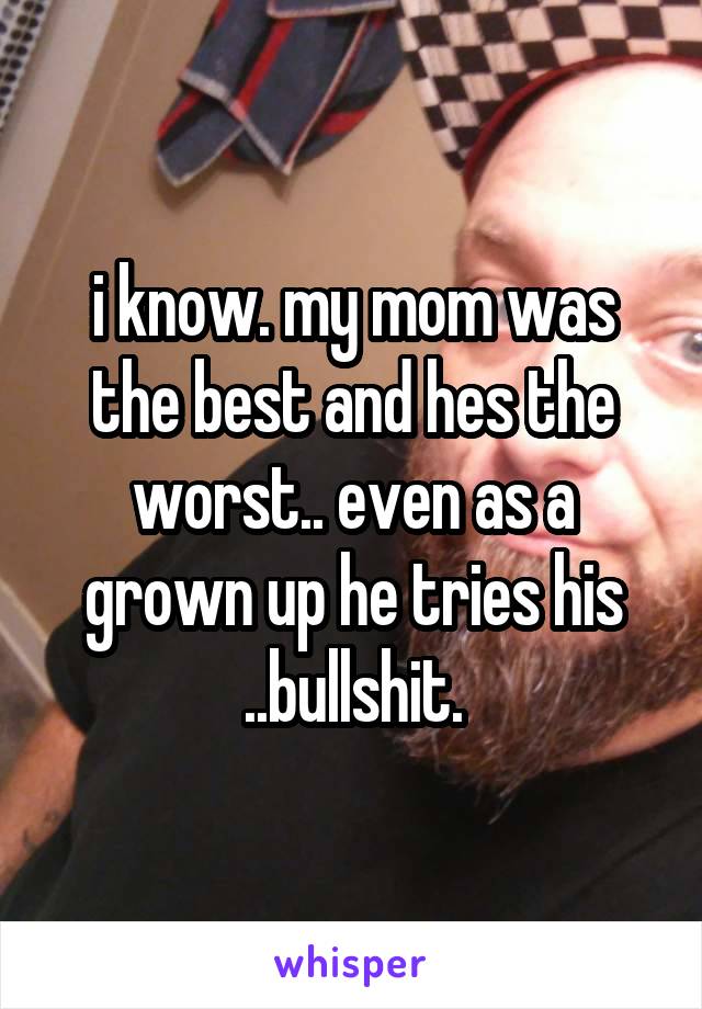 i know. my mom was the best and hes the worst.. even as a grown up he tries his ..bullshit.