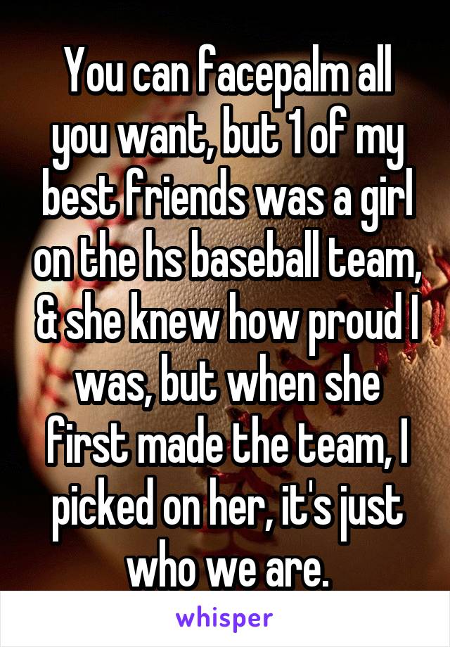 You can facepalm all you want, but 1 of my best friends was a girl on the hs baseball team, & she knew how proud I was, but when she first made the team, I picked on her, it's just who we are.