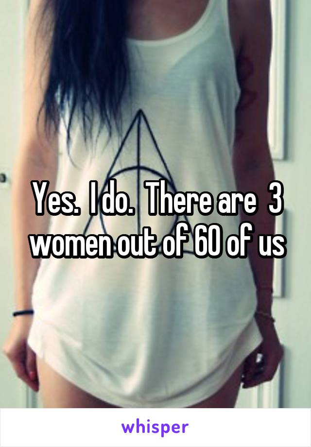 Yes.  I do.  There are  3 women out of 60 of us