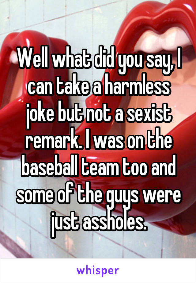 Well what did you say, I can take a harmless joke but not a sexist remark. I was on the baseball team too and some of the guys were just assholes.