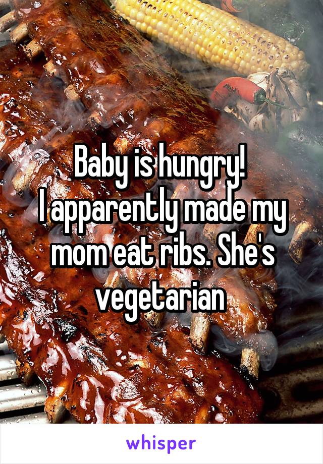 Baby is hungry! 
I apparently made my mom eat ribs. She's vegetarian 