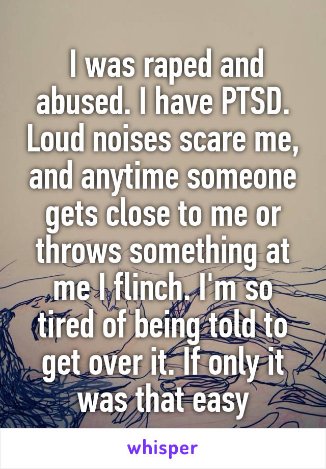  I was raped and abused. I have PTSD. Loud noises scare me, and anytime someone gets close to me or throws something at me I flinch. I'm so tired of being told to get over it. If only it was that easy