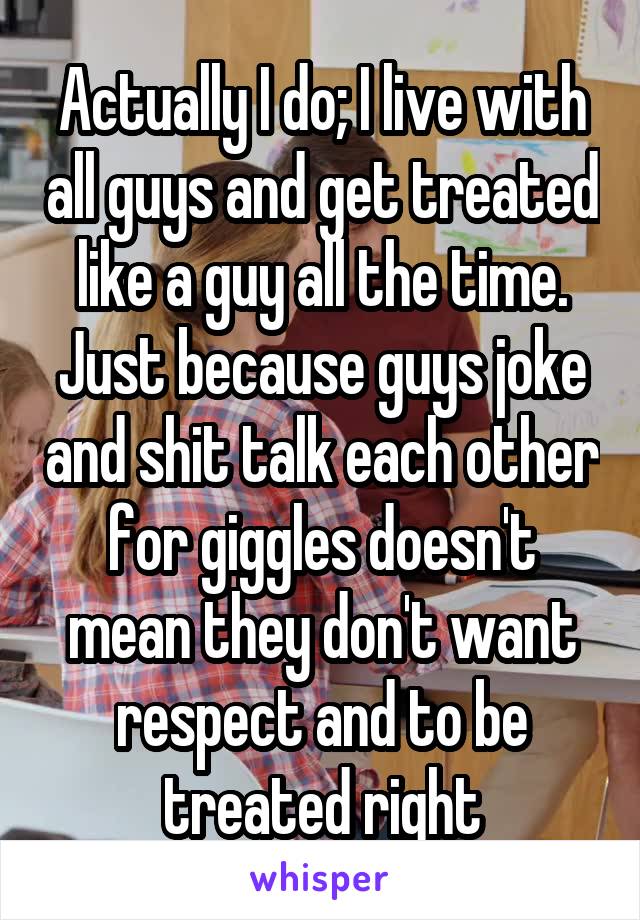 Actually I do; I live with all guys and get treated like a guy all the time. Just because guys joke and shit talk each other for giggles doesn't mean they don't want respect and to be treated right