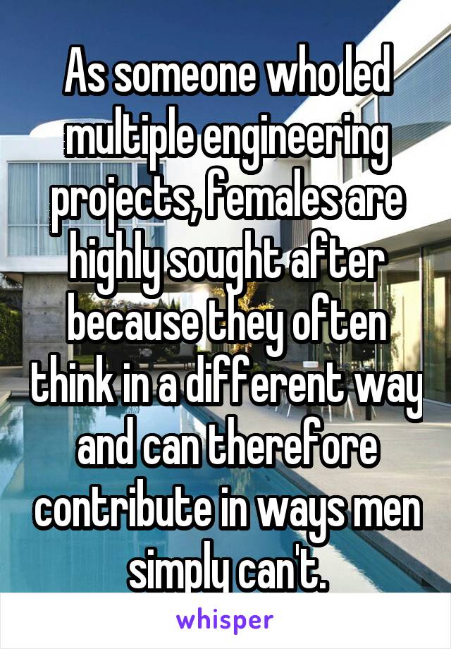 As someone who led multiple engineering projects, females are highly sought after because they often think in a different way and can therefore contribute in ways men simply can't.