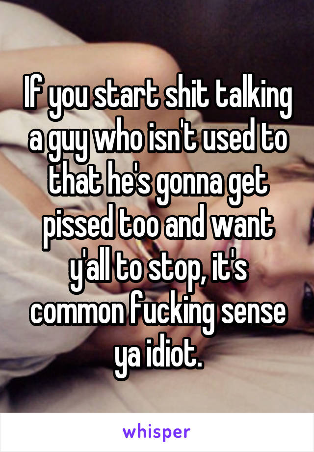 If you start shit talking a guy who isn't used to that he's gonna get pissed too and want y'all to stop, it's common fucking sense ya idiot.