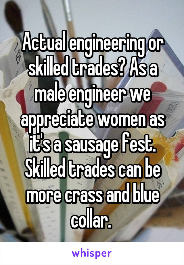 Actual engineering or skilled trades? As a male engineer we appreciate women as it's a sausage fest. Skilled trades can be more crass and blue collar. 