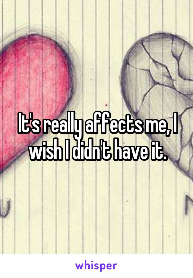 It's really affects me, I wish I didn't have it.