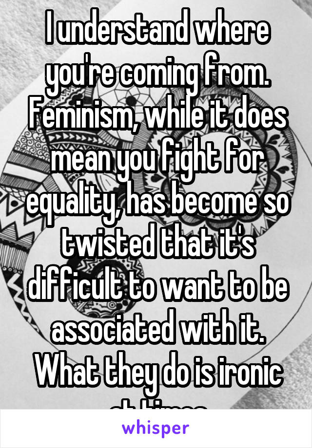 I understand where you're coming from. Feminism, while it does mean you fight for equality, has become so twisted that it's difficult to want to be associated with it. What they do is ironic at times