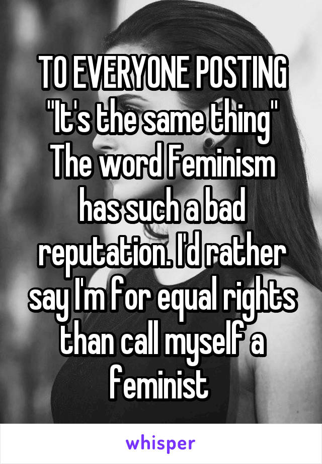 TO EVERYONE POSTING "It's the same thing"
The word Feminism has such a bad reputation. I'd rather say I'm for equal rights than call myself a feminist 