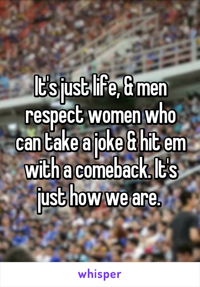 It's just life, & men respect women who can take a joke & hit em with a comeback. It's just how we are. 