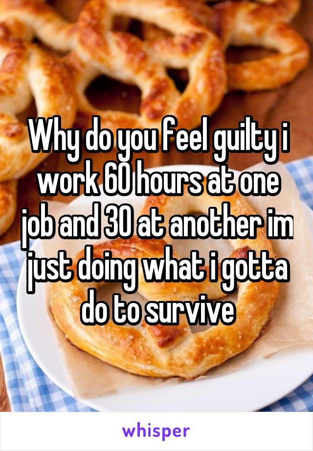 Why do you feel guilty i work 60 hours at one job and 30 at another im just doing what i gotta do to survive