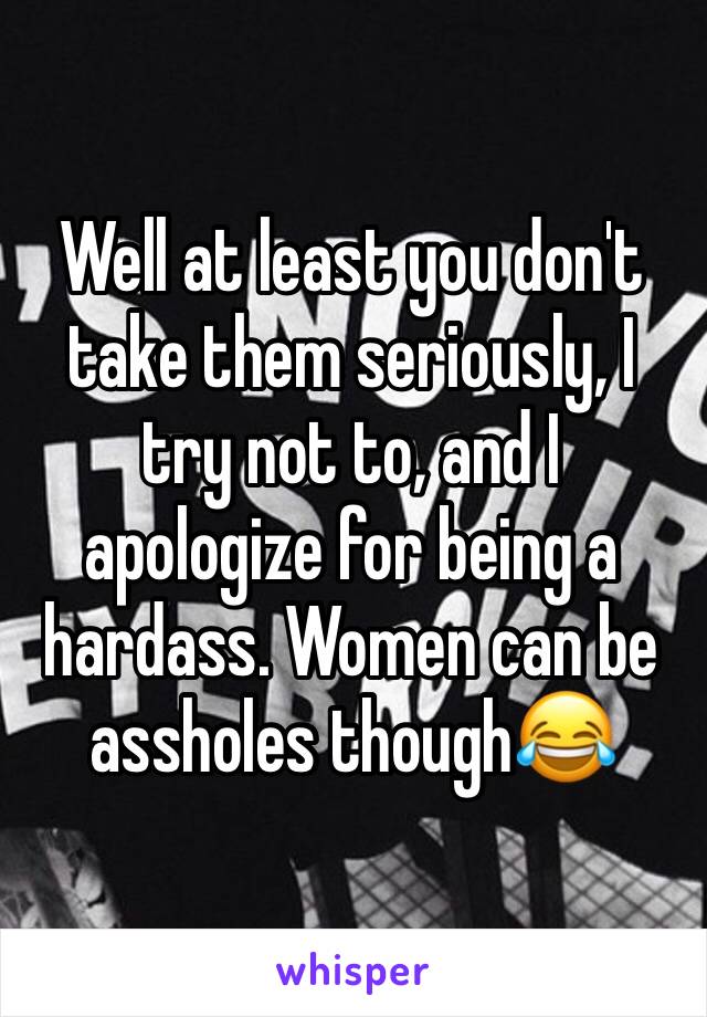 Well at least you don't take them seriously, I try not to, and I apologize for being a hardass. Women can be assholes though😂