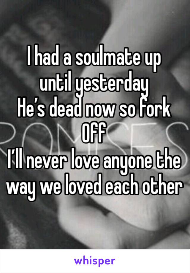 I had a soulmate up until yesterday 
He’s dead now so fork
Off 
I’ll never love anyone the way we loved each other

