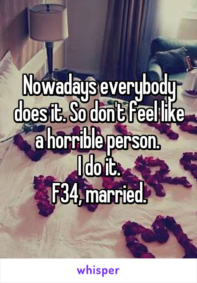 Nowadays everybody does it. So don't feel like a horrible person. 
I do it.
F34, married.