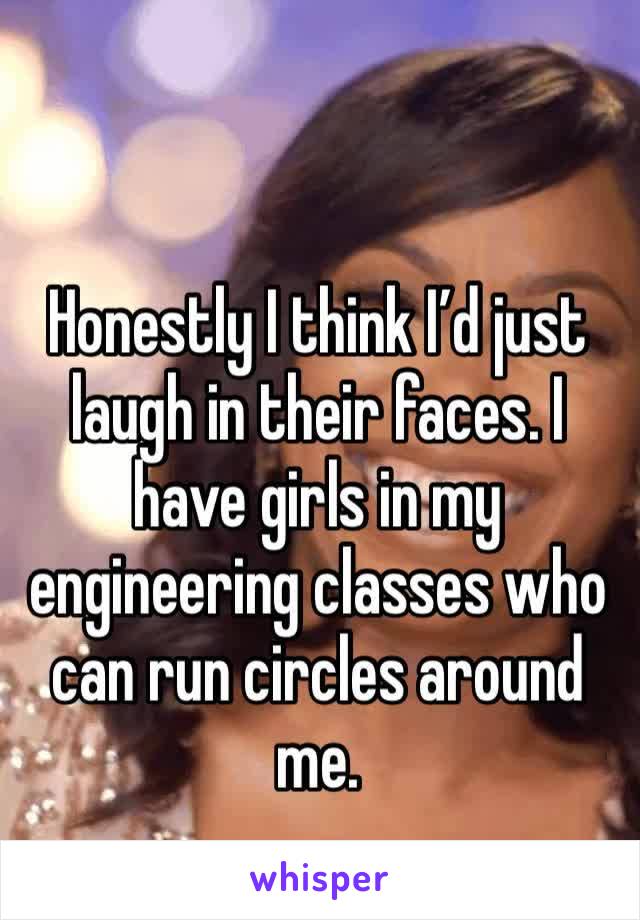 Honestly I think I’d just laugh in their faces. I have girls in my engineering classes who can run circles around me. 