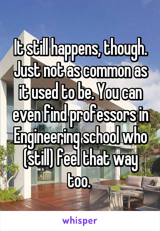 It still happens, though. Just not as common as it used to be. You can even find professors in Engineering school who (still) feel that way too. 