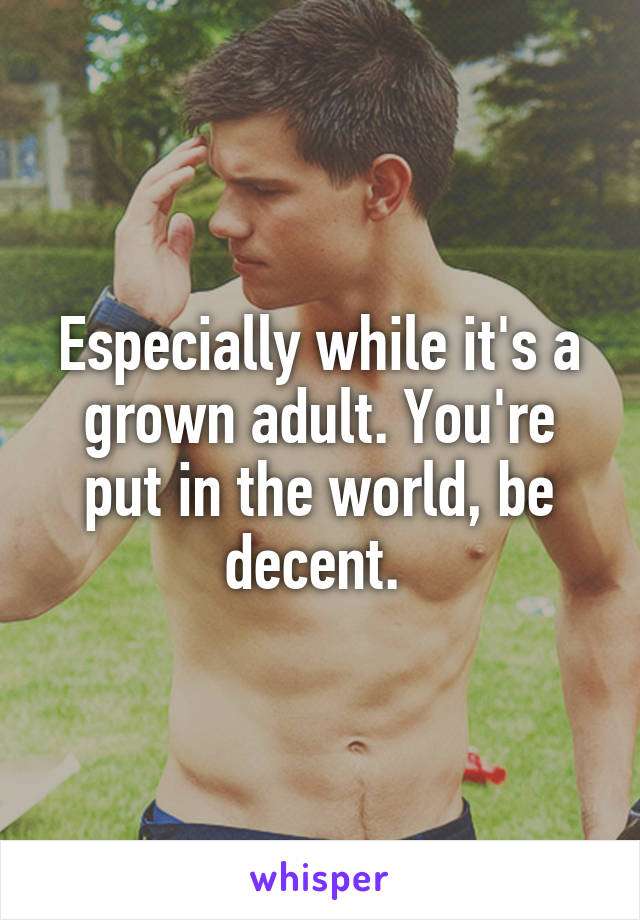 Especially while it's a grown adult. You're put in the world, be decent. 