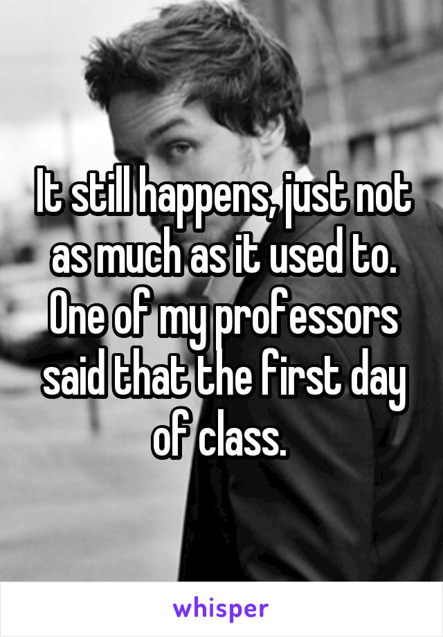 It still happens, just not as much as it used to. One of my professors said that the first day of class. 