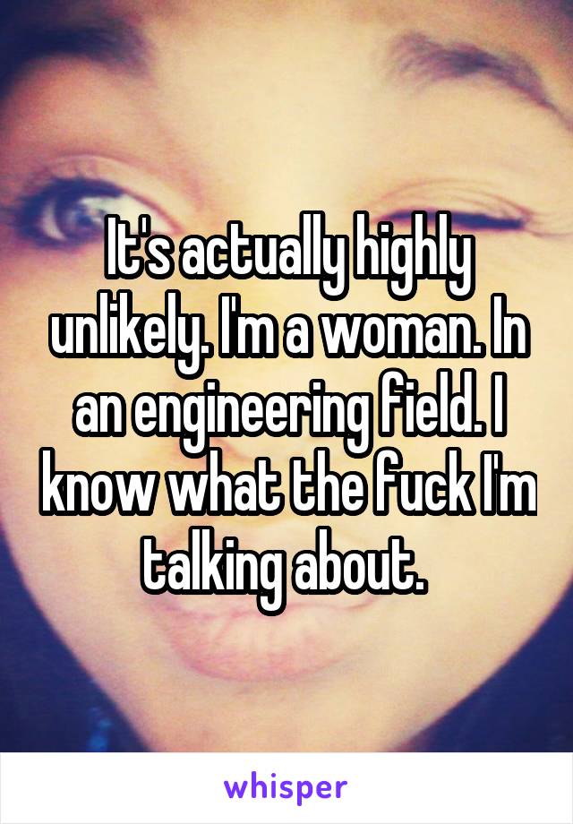 It's actually highly unlikely. I'm a woman. In an engineering field. I know what the fuck I'm talking about. 
