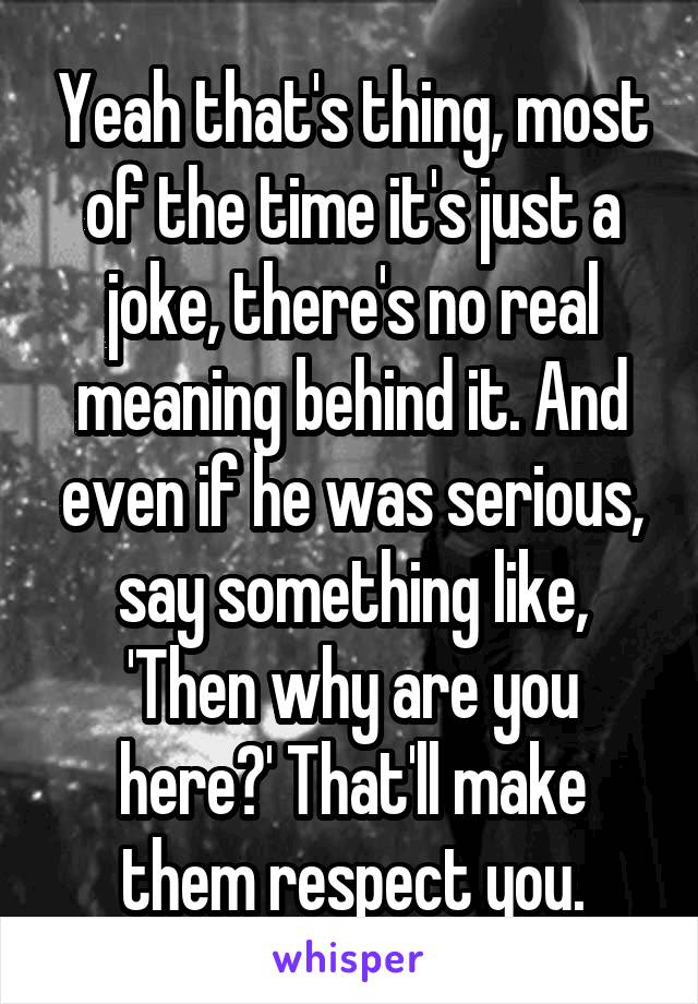 Yeah that's thing, most of the time it's just a joke, there's no real meaning behind it. And even if he was serious, say something like, 'Then why are you here?' That'll make them respect you.