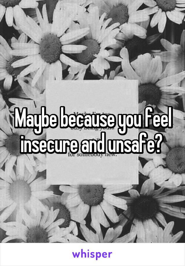 Maybe because you feel insecure and unsafe? 