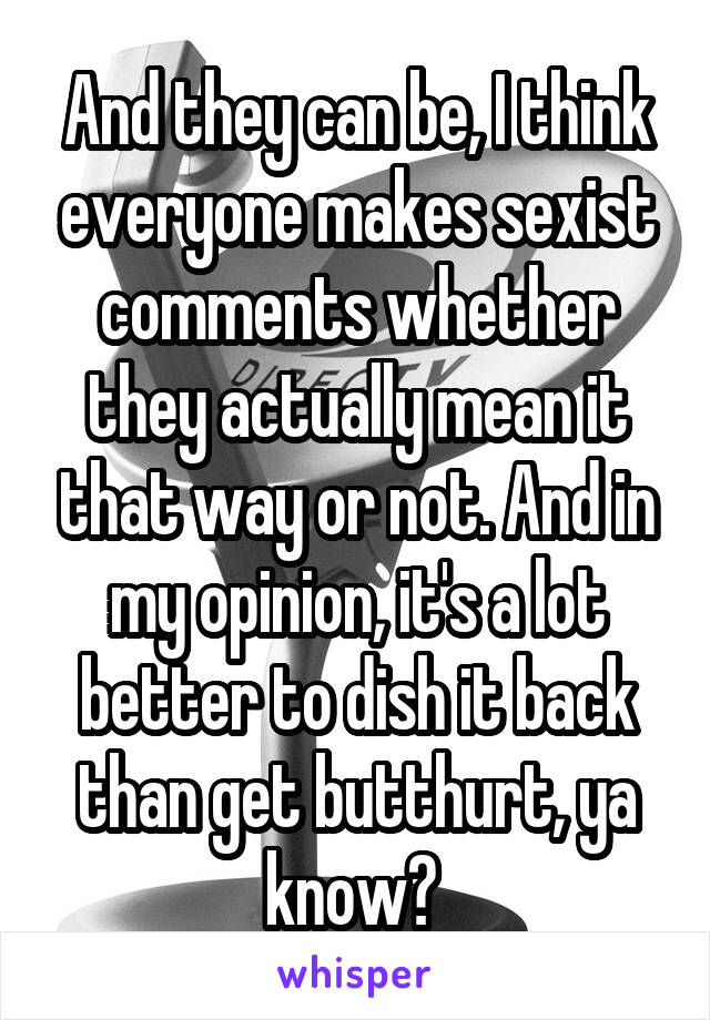 And they can be, I think everyone makes sexist comments whether they actually mean it that way or not. And in my opinion, it's a lot better to dish it back than get butthurt, ya know? 