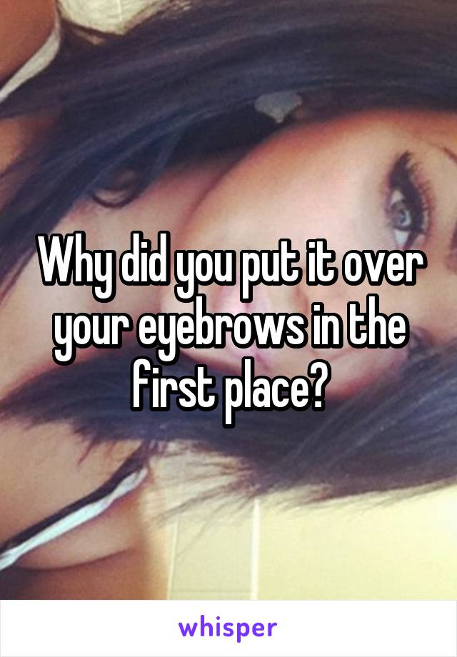 Why did you put it over your eyebrows in the first place?