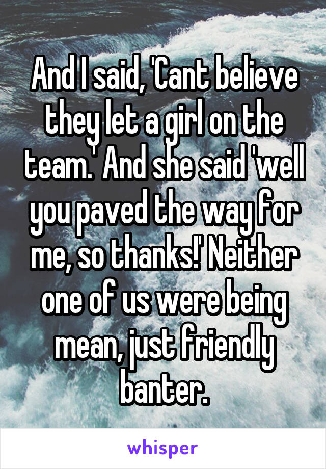 And I said, 'Cant believe they let a girl on the team.' And she said 'well you paved the way for me, so thanks!' Neither one of us were being mean, just friendly banter.