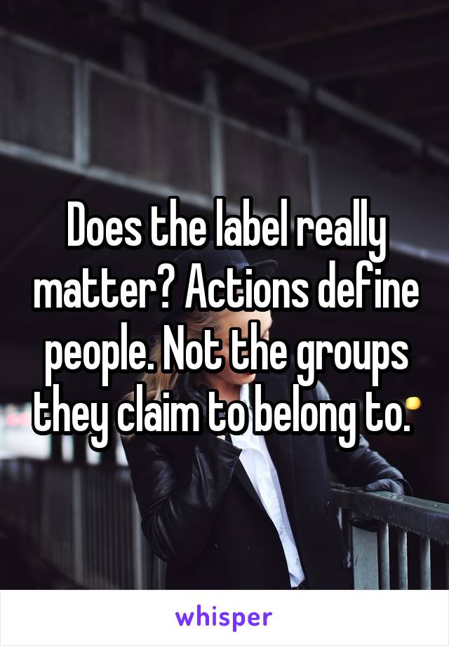 Does the label really matter? Actions define people. Not the groups they claim to belong to. 