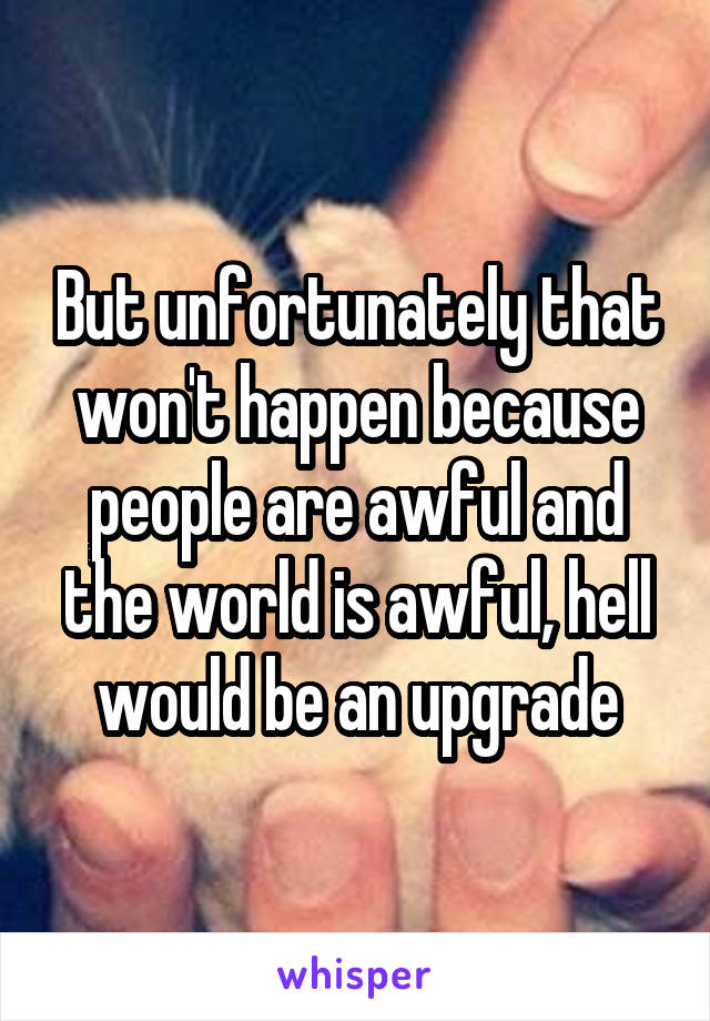 But unfortunately that won't happen because people are awful and the world is awful, hell would be an upgrade