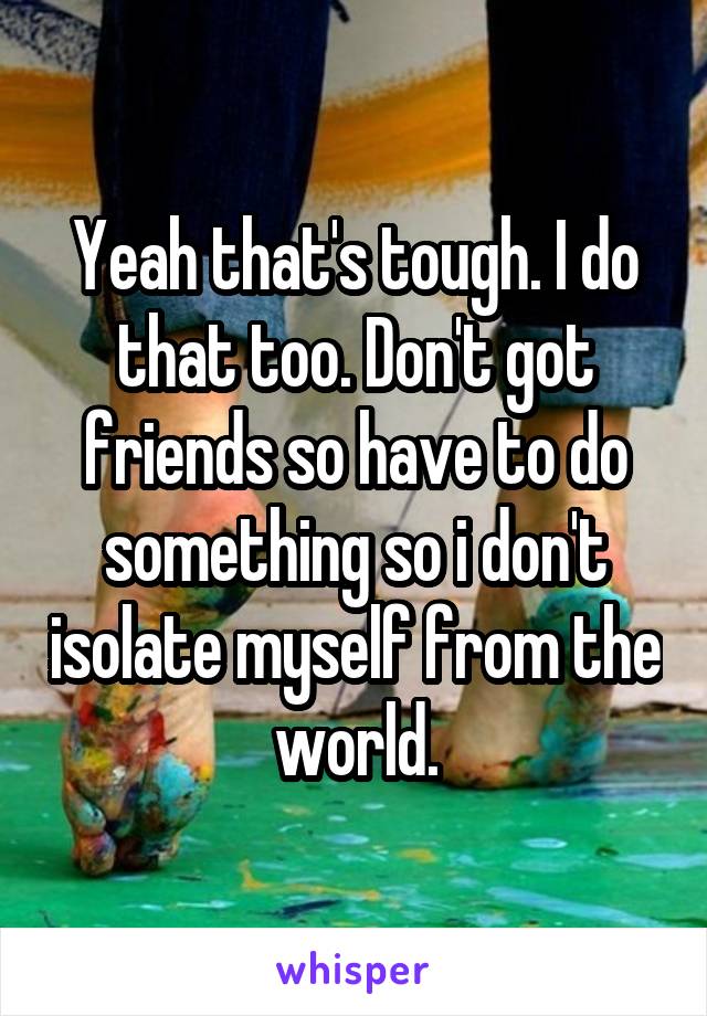 Yeah that's tough. I do that too. Don't got friends so have to do something so i don't isolate myself from the world.