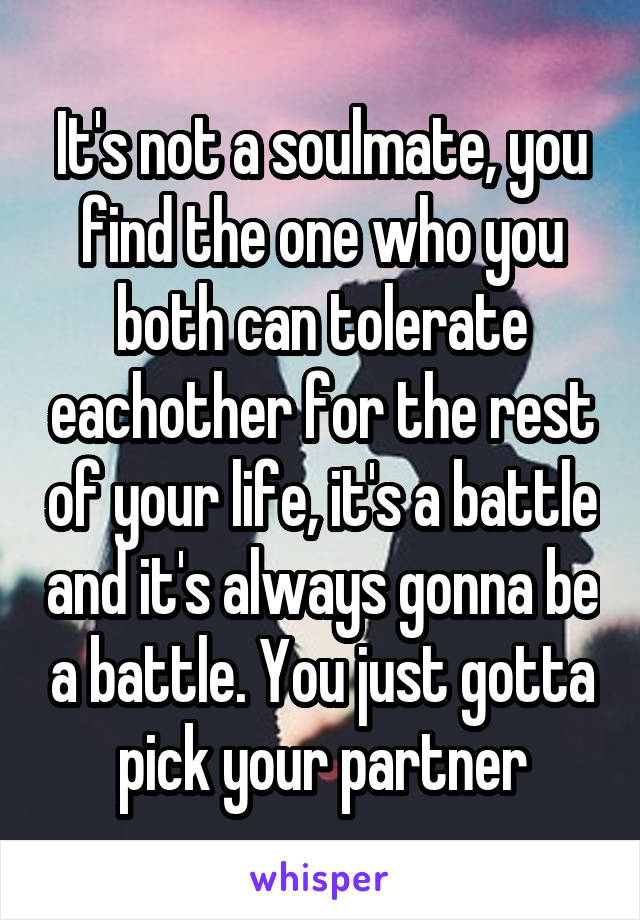 It's not a soulmate, you find the one who you both can tolerate eachother for the rest of your life, it's a battle and it's always gonna be a battle. You just gotta pick your partner